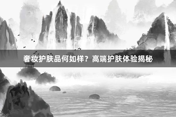 奢妆护肤品何如样？高端护肤体验揭秘