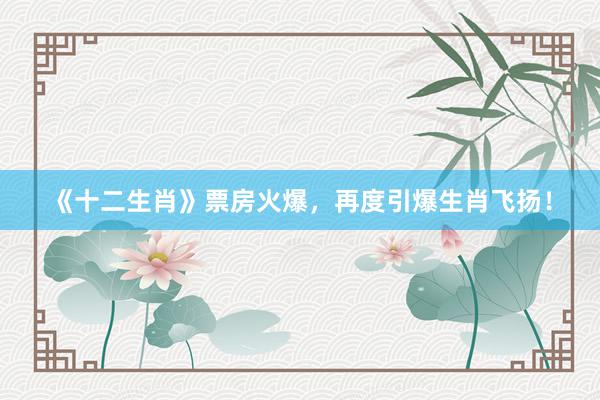 《十二生肖》票房火爆，再度引爆生肖飞扬！
