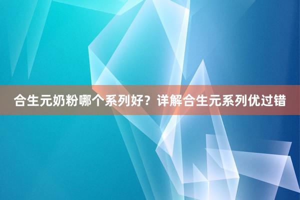 合生元奶粉哪个系列好？详解合生元系列优过错