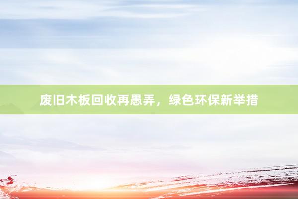 废旧木板回收再愚弄，绿色环保新举措