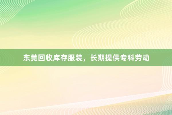 东莞回收库存服装，长期提供专科劳动
