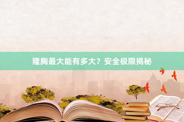 隆胸最大能有多大？安全极限揭秘