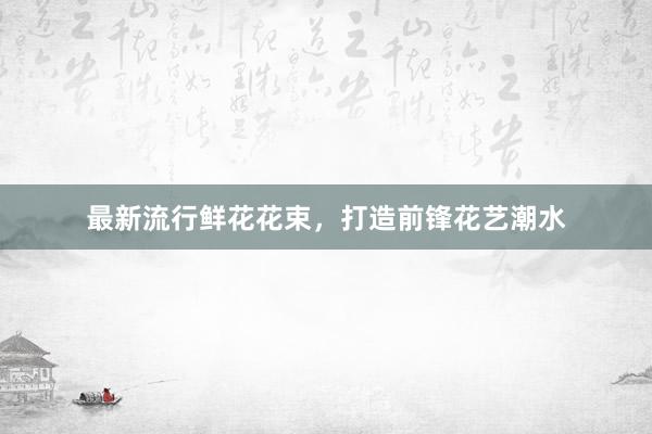 最新流行鲜花花束，打造前锋花艺潮水